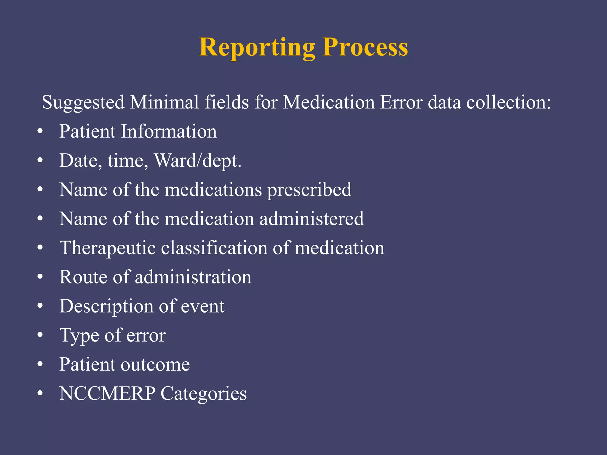 Reporting Process
Suggested Minimal fields for Medication Error data collection:
• Patient Information
• Date, time, Ward/dept.
• Name of the medications prescribed
• Name of the medication administered
• Therapeutic classification of medication
• Route of administration
• Description of event
• Type of error
• Patient outcome
• NCCMERP Categories
 