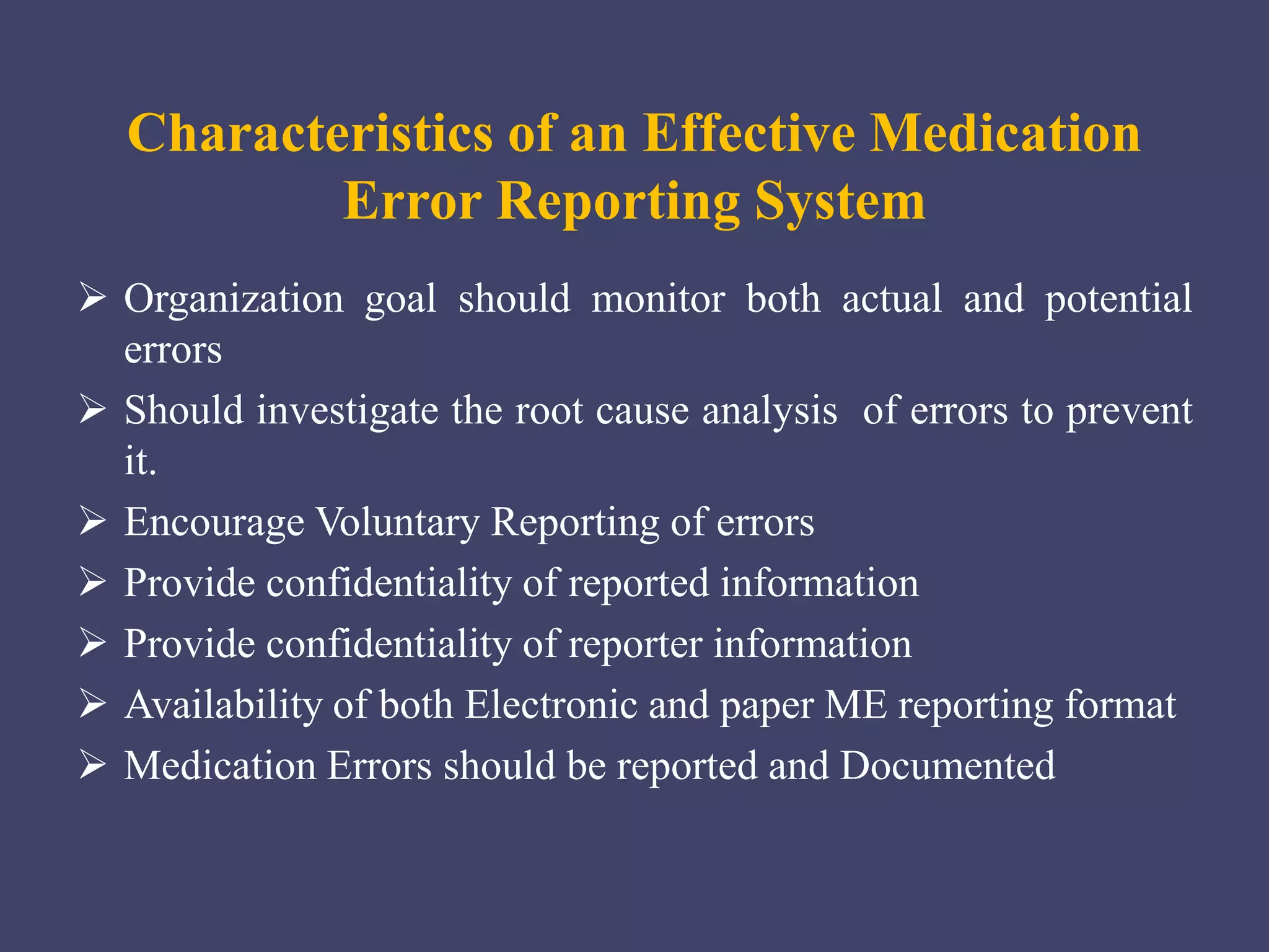 Characteristics of an Effective Medication
Error Reporting System
 Organization goal should monitor both actual and potential
errors
 Should investigate the root cause analysis of errors to prevent
it.
 Encourage Voluntary Reporting of errors
 Provide confidentiality of reported information
 Provide confidentiality of reporter information
 Availability of both Electronic and paper ME reporting format
 Medication Errors should be reported and Documented
 