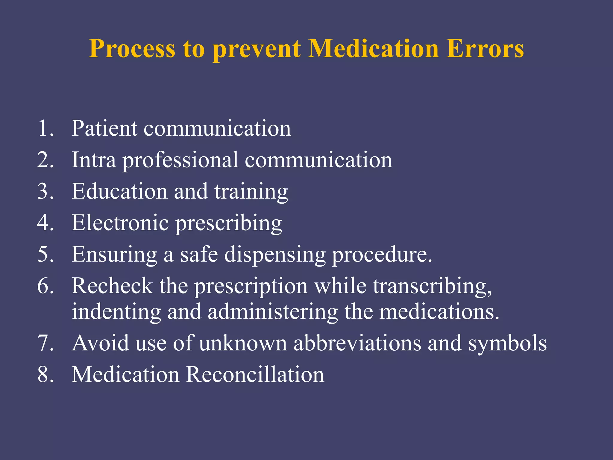 Process to prevent Medication Errors
1. Patient communication
2. Intra professional communication
3. Education and training
4. Electronic prescribing
5. Ensuring a safe dispensing procedure.
6. Recheck the prescription while transcribing,
indenting and administering the medications.
7. Avoid use of unknown abbreviations and symbols
8. Medication Reconcillation
 