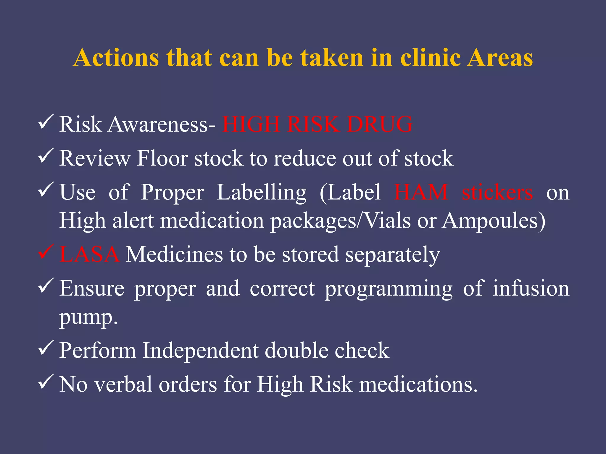 Actions that can be taken in clinic Areas
 Risk Awareness- HIGH RISK DRUG
 Review Floor stock to reduce out of stock
 Use of Proper Labelling (Label HAM stickers on
High alert medication packages/Vials or Ampoules)
 LASA Medicines to be stored separately
 Ensure proper and correct programming of infusion
pump.
 Perform Independent double check
 No verbal orders for High Risk medications.
 