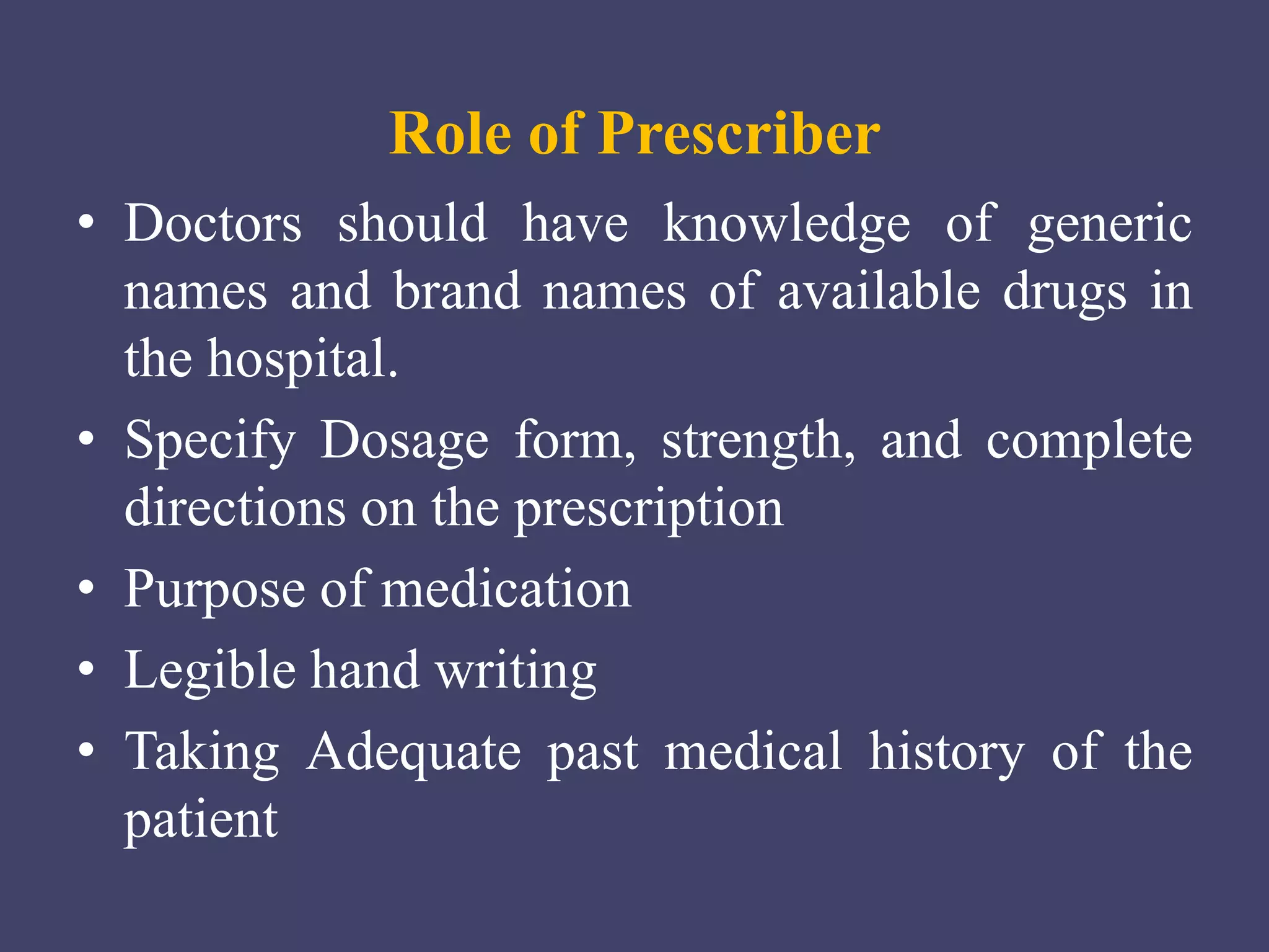 Role of Prescriber
• Doctors should have knowledge of generic
names and brand names of available drugs in
the hospital.
• Specify Dosage form, strength, and complete
directions on the prescription
• Purpose of medication
• Legible hand writing
• Taking Adequate past medical history of the
patient
 