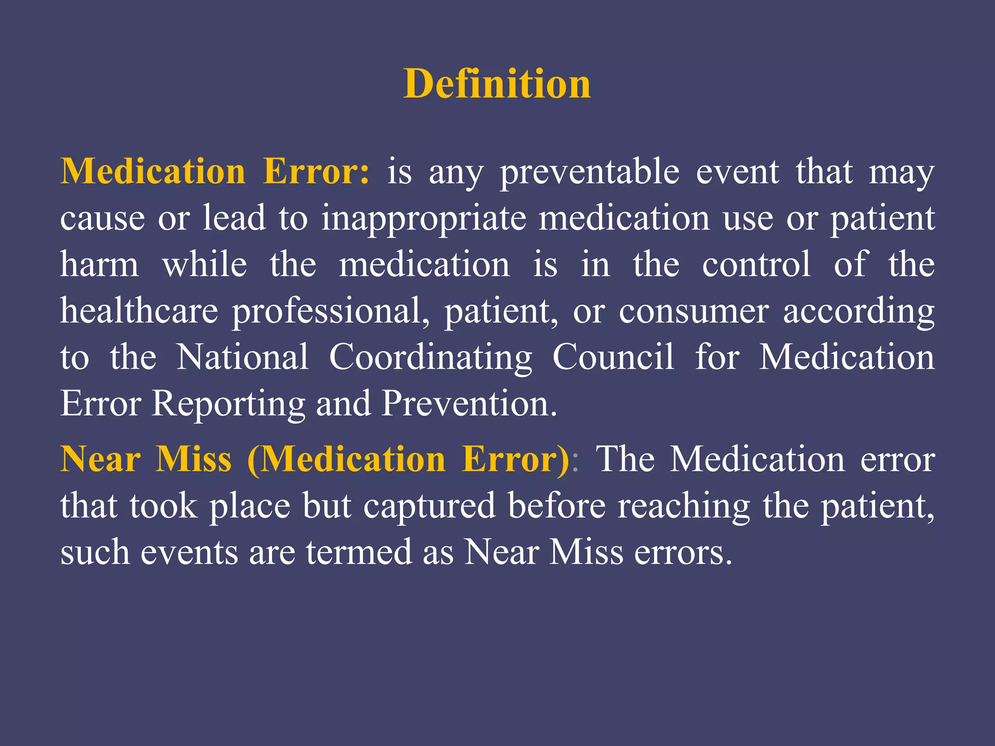 Definition
Medication Error: is any preventable event that may
cause or lead to inappropriate medication use or patient
harm while the medication is in the control of the
healthcare professional, patient, or consumer according
to the National Coordinating Council for Medication
Error Reporting and Prevention.
Near Miss (Medication Error): The Medication error
that took place but captured before reaching the patient,
such events are termed as Near Miss errors.
 