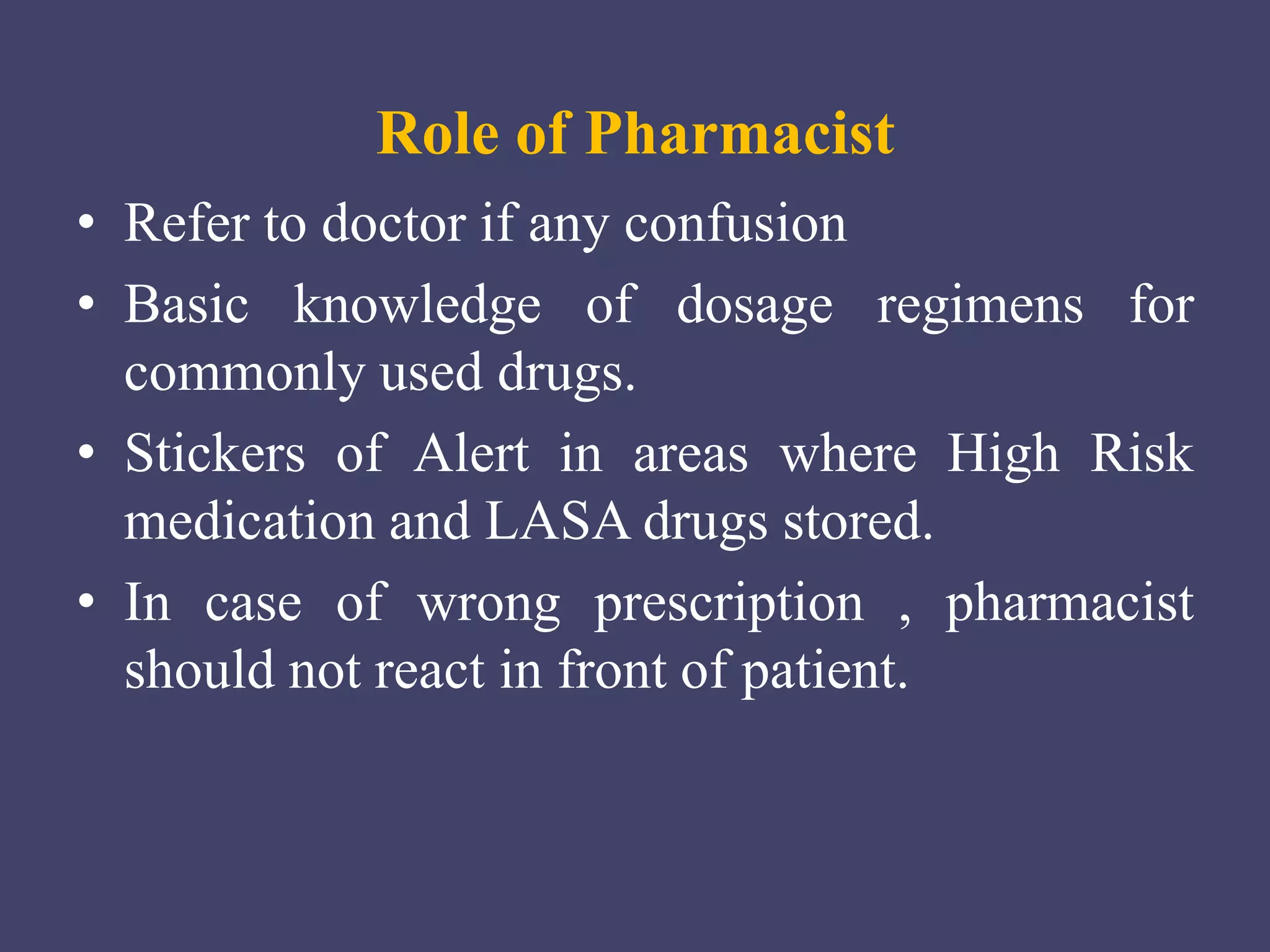 Role of Pharmacist
• Refer to doctor if any confusion
• Basic knowledge of dosage regimens for
commonly used drugs.
• Stickers of Alert in areas where High Risk
medication and LASA drugs stored.
• In case of wrong prescription , pharmacist
should not react in front of patient.
 