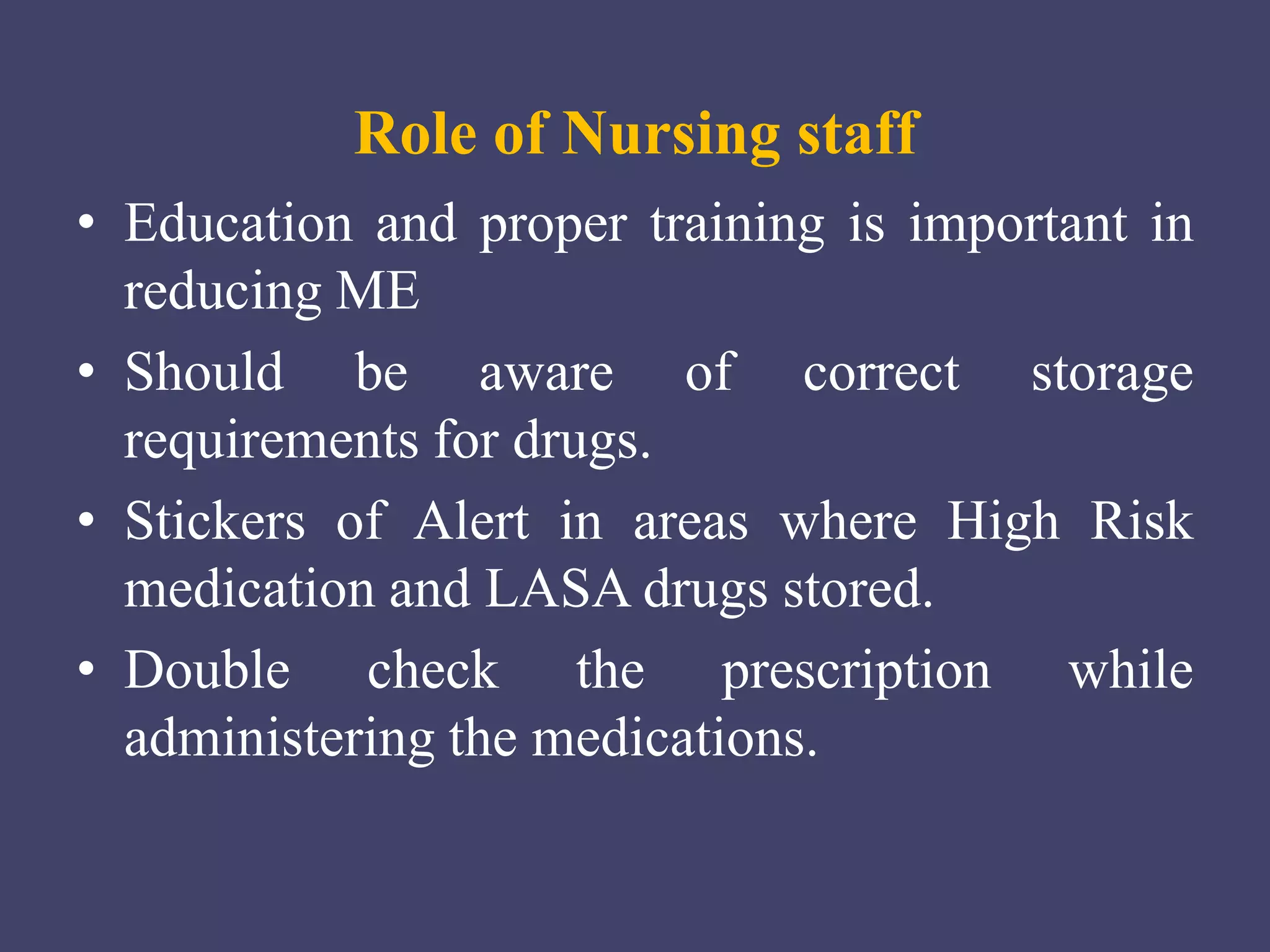 Role of Nursing staff
• Education and proper training is important in
reducing ME
• Should be aware of correct storage
requirements for drugs.
• Stickers of Alert in areas where High Risk
medication and LASA drugs stored.
• Double check the prescription while
administering the medications.
 