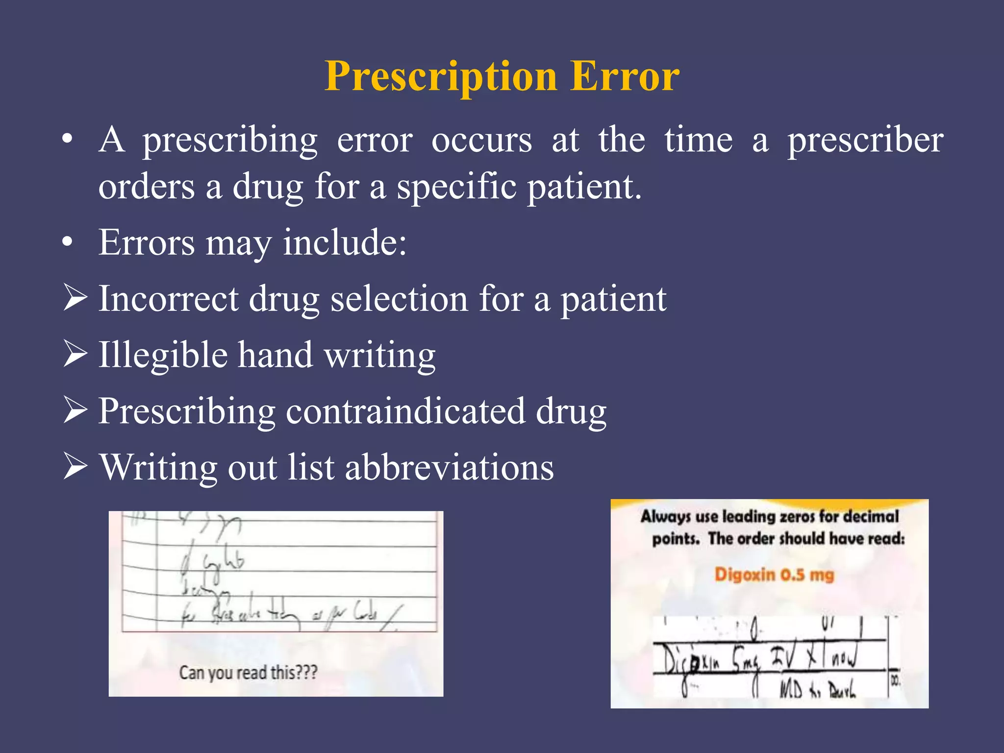 Prescription Error
• A prescribing error occurs at the time a prescriber
orders a drug for a specific patient.
• Errors may include:
 Incorrect drug selection for a patient
 Illegible hand writing
 Prescribing contraindicated drug
 Writing out list abbreviations
 