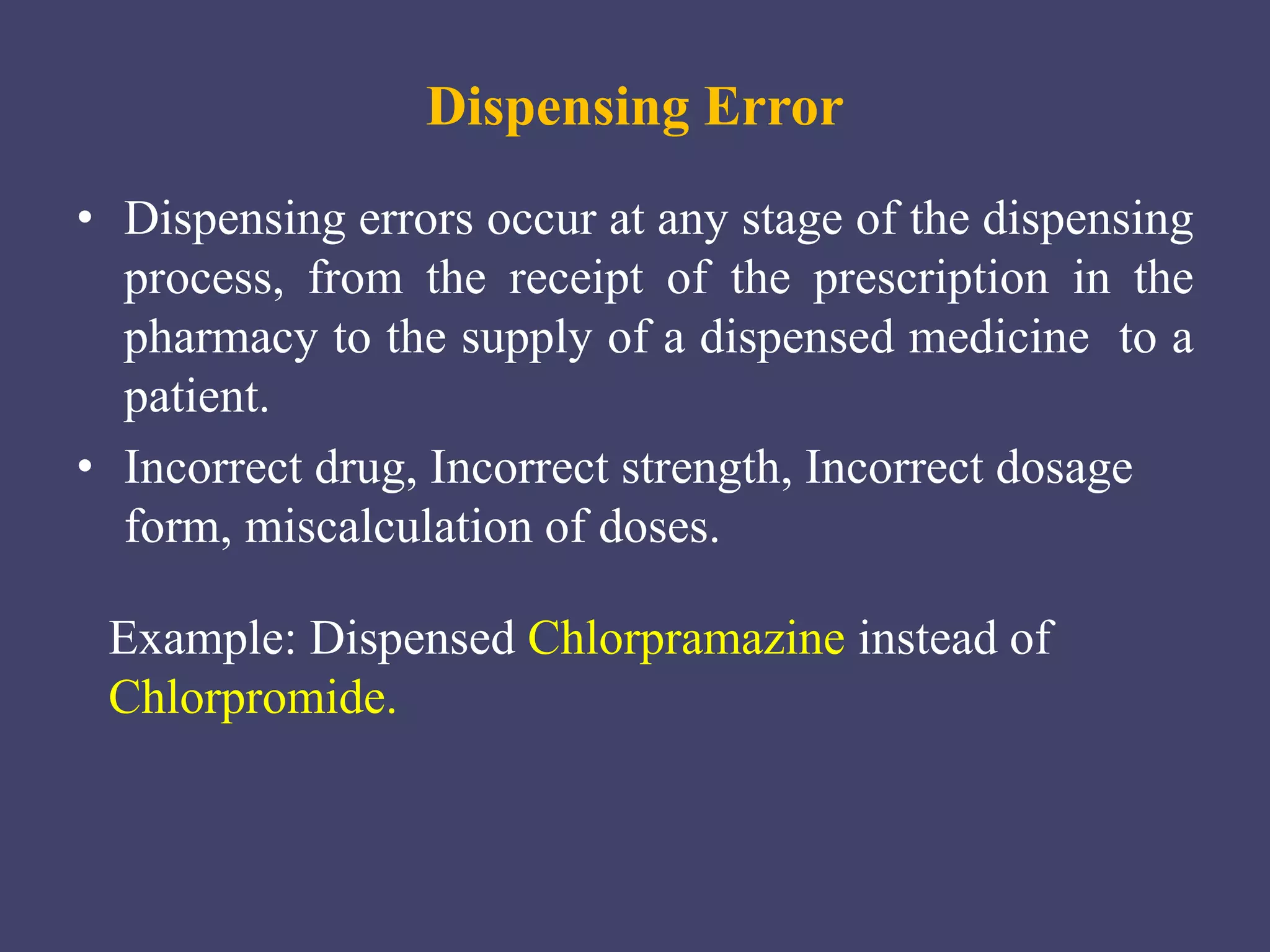 Dispensing Error
• Dispensing errors occur at any stage of the dispensing
process, from the receipt of the prescription in the
pharmacy to the supply of a dispensed medicine to a
patient.
• Incorrect drug, Incorrect strength, Incorrect dosage
form, miscalculation of doses.
Example: Dispensed Chlorpramazine instead of
Chlorpromide.
 