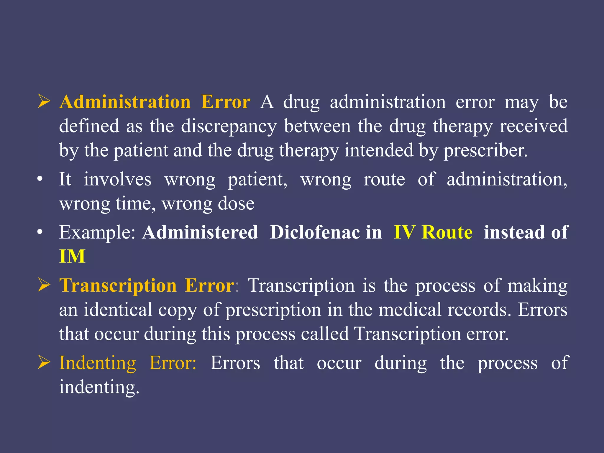  Administration Error A drug administration error may be
defined as the discrepancy between the drug therapy received
by the patient and the drug therapy intended by prescriber.
• It involves wrong patient, wrong route of administration,
wrong time, wrong dose
• Example: Administered Diclofenac in IV Route instead of
IM
 Transcription Error: Transcription is the process of making
an identical copy of prescription in the medical records. Errors
that occur during this process called Transcription error.
 Indenting Error: Errors that occur during the process of
indenting.
 