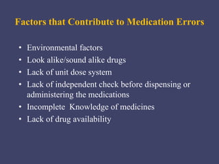 • Environmental factors
• Look alike/sound alike drugs
• Lack of unit dose system
• Lack of independent check before dispensing or
administering the medications
• Incomplete Knowledge of medicines
• Lack of drug availability
Factors that Contribute to Medication Errors
 