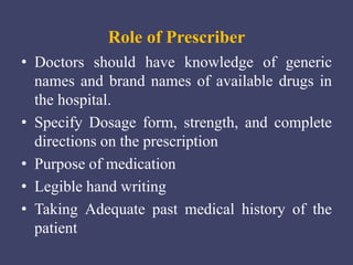 Role of Prescriber
• Doctors should have knowledge of generic
names and brand names of available drugs in
the hospital.
• Specify Dosage form, strength, and complete
directions on the prescription
• Purpose of medication
• Legible hand writing
• Taking Adequate past medical history of the
patient
 
