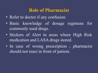Role of Pharmacist
• Refer to doctor if any confusion
• Basic knowledge of dosage regimens for
commonly used drugs.
• Stickers of Alert in areas where High Risk
medication and LASA drugs stored.
• In case of wrong prescription , pharmacist
should not react in front of patient.
 