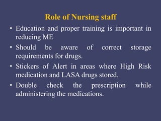 Role of Nursing staff
• Education and proper training is important in
reducing ME
• Should be aware of correct storage
requirements for drugs.
• Stickers of Alert in areas where High Risk
medication and LASA drugs stored.
• Double check the prescription while
administering the medications.
 