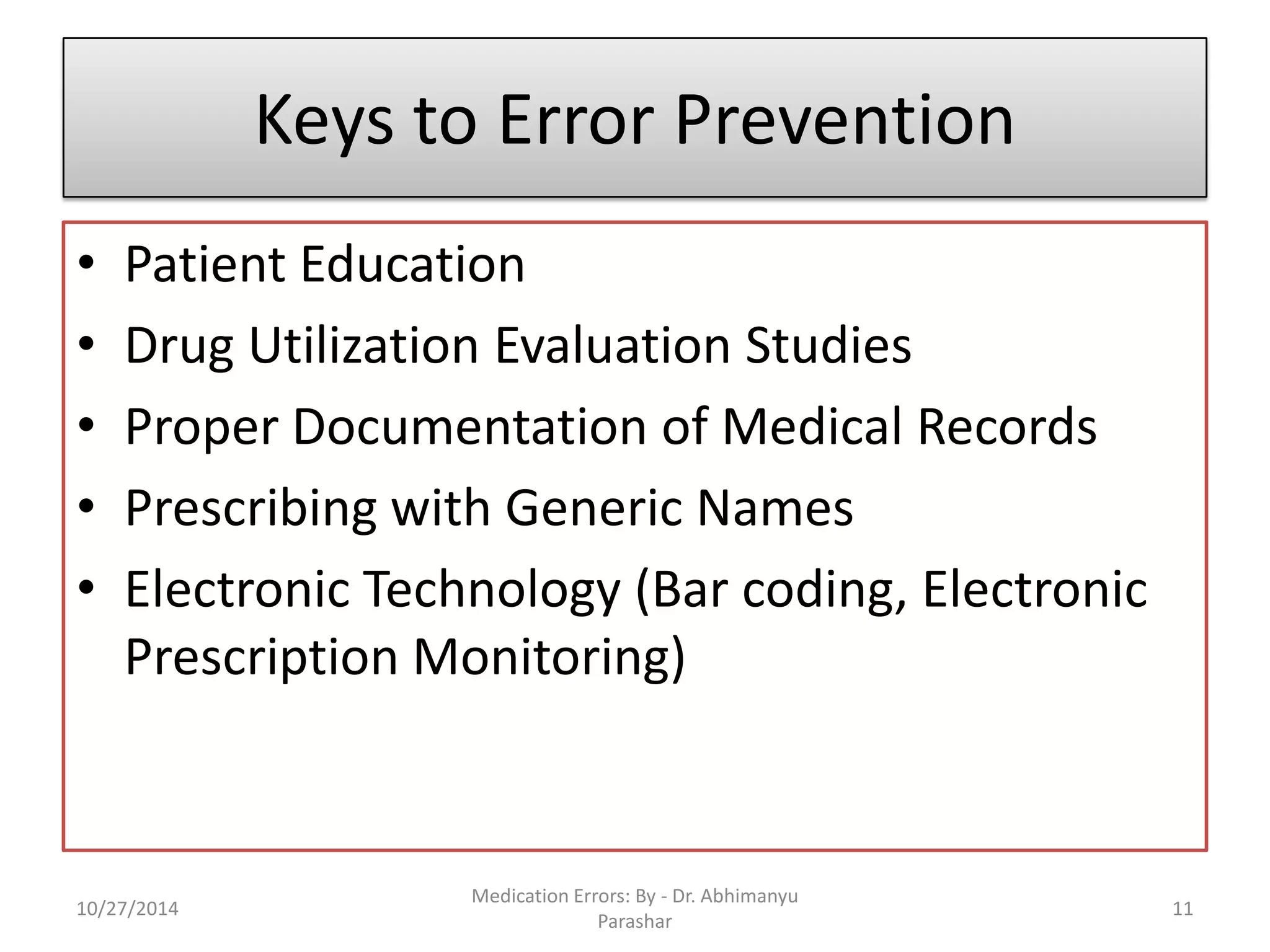 Keys to Error Prevention 
•Patient Education 
•Drug Utilization Evaluation Studies 
•Proper Documentation of Medical Records 
•Prescribing with Generic Names 
•Electronic Technology (Bar coding, Electronic Prescription Monitoring) 
10/27/2014 
Medication Errors: By -Dr. Abhimanyu Parashar 
11  