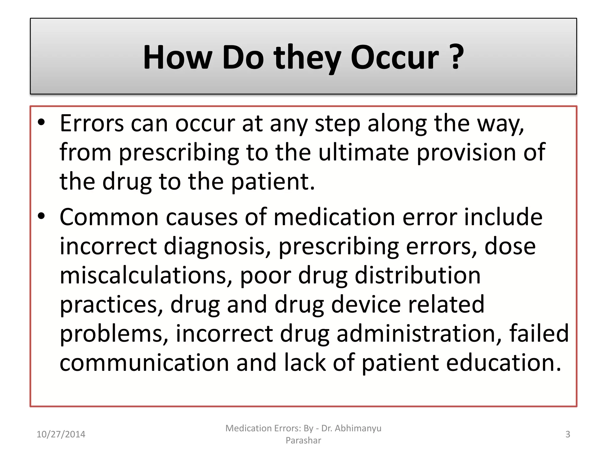 How Do they Occur ? 
•Errors can occur at any step along the way, from prescribing to the ultimate provision of the drug to the patient. 
•Common causes of medication error include incorrect diagnosis, prescribing errors, dose miscalculations, poor drug distribution practices, drug and drug device related problems, incorrect drug administration, failed communication and lack of patient education. 
10/27/20143 
Medication Errors: By -Dr. Abhimanyu Parashar  