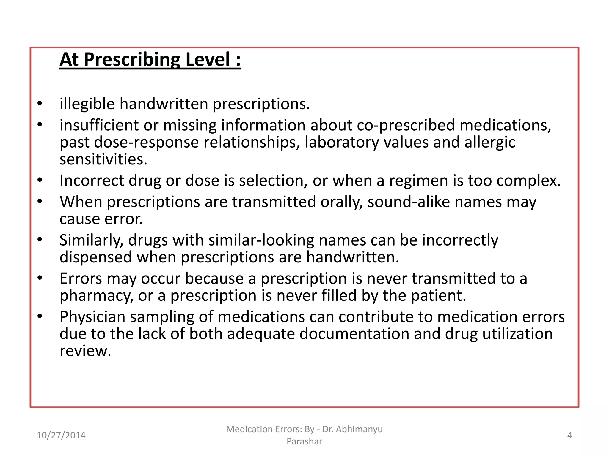 At Prescribing Level : 
•illegible handwritten prescriptions. 
•insufficient or missing information about co-prescribed medications, past dose-response relationships, laboratory values and allergic sensitivities. 
•Incorrect drug or dose is selection, or when a regimen is too complex. 
•When prescriptions are transmitted orally, sound-alike names may cause error. 
•Similarly, drugs with similar-looking names can be incorrectly dispensed when prescriptions are handwritten. 
•Errors may occur because a prescription is never transmitted to a pharmacy, or a prescription is never filled by the patient. 
•Physician sampling of medications can contribute to medication errors due to the lack of both adequate documentation and drug utilization review. 
10/27/2014 
4 
Medication Errors: By -Dr. Abhimanyu Parashar  