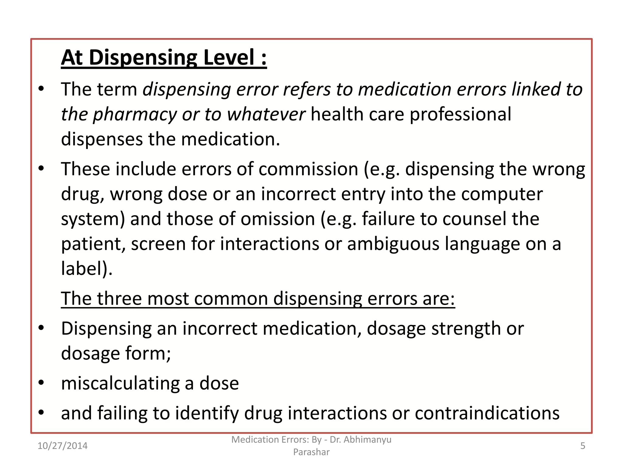At Dispensing Level : 
•The term dispensing error refers to medication errors linked to the pharmacy or to whatever health care professional dispenses the medication. 
•These include errors of commission (e.g. dispensing the wrong drug, wrong dose or an incorrect entry into the computer system) and those of omission (e.g. failure to counsel the patient, screen for interactions or ambiguous language on a label). 
The three most common dispensing errors are: 
•Dispensing an incorrect medication, dosage strength or dosage form; 
•miscalculating a dose 
•and failing to identify drug interactions or contraindications 
10/27/2014 
5 
Medication Errors: By -Dr. Abhimanyu Parashar  