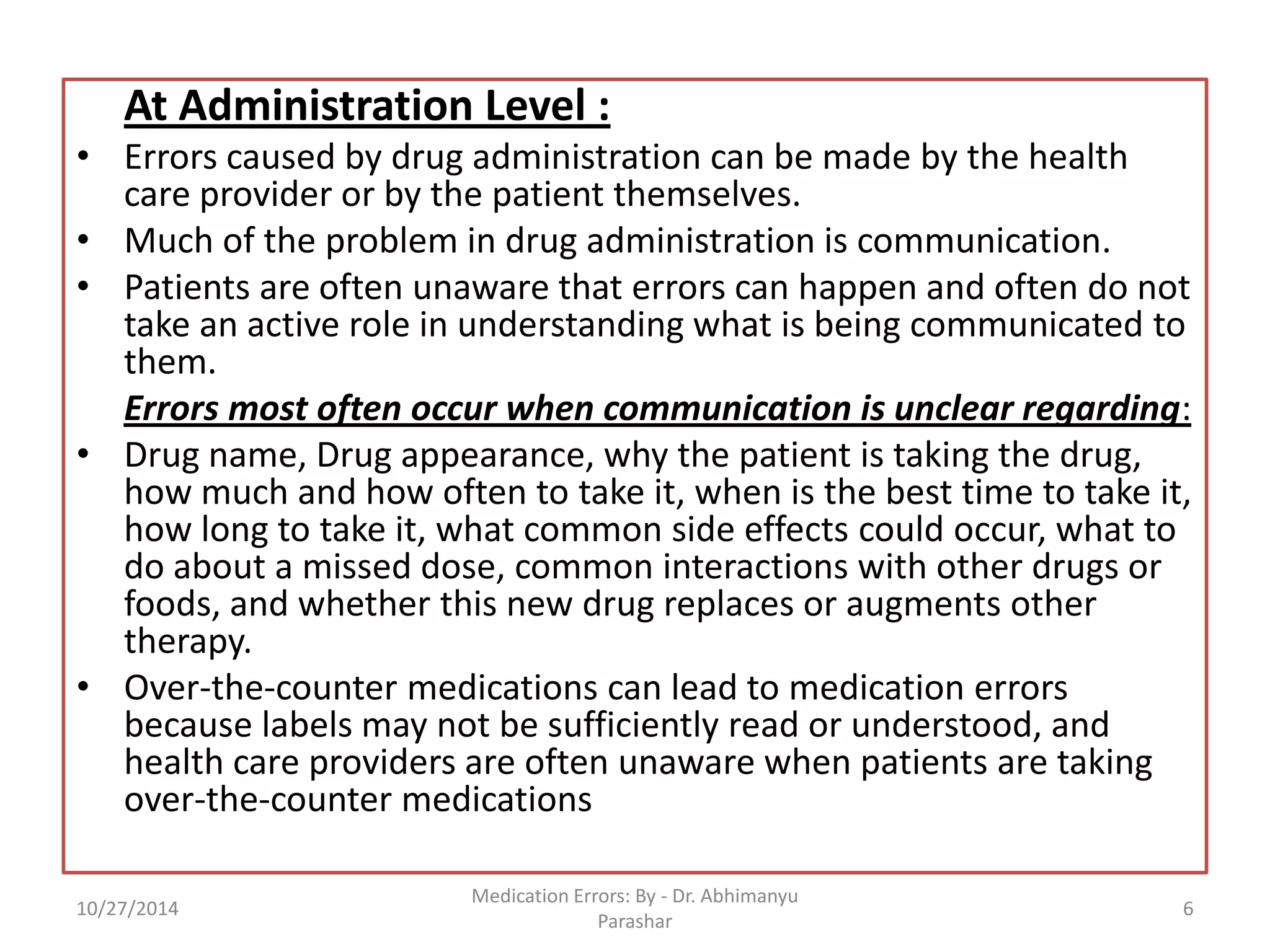 At Administration Level : 
•Errors caused by drug administration can be made by the health care provider or by the patient themselves. 
•Much of the problem in drug administration is communication. 
•Patients are often unaware that errors can happen and often do not take an active role in understanding what is being communicated to them. 
Errors most often occur when communication is unclear regarding: 
•Drug name, Drug appearance, why the patient is taking the drug, how much and how often to take it, when is the best time to take it, how long to take it, what common side effects could occur, what to do about a missed dose, common interactions with other drugs or foods, and whether this new drug replaces or augments other therapy. 
•Over-the-counter medications can lead to medication errors because labels may not be sufficiently read or understood, and health care providers are often unaware when patients are taking over-the-counter medications 
10/27/2014 
6 
Medication Errors: By -Dr. Abhimanyu Parashar  