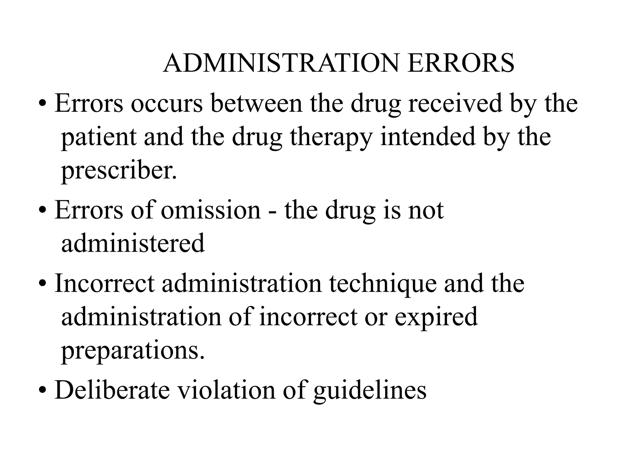 ADMINISTRATION ERRORS
• Errors occurs between the drug received by the
patient and the drug therapy intended by the
prescriber.
• Errors of omission - the drug is not
administered
• Incorrect administration technique and the
administration of incorrect or expired
preparations.
• Deliberate violation of guidelines
 