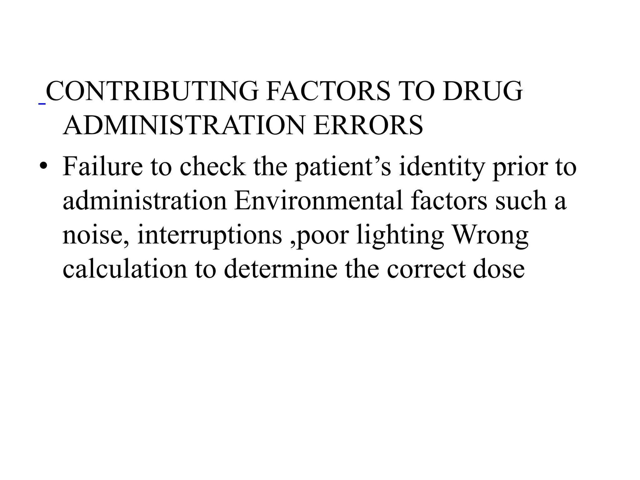 CONTRIBUTING FACTORS TO DRUG
ADMINISTRATION ERRORS
• Failure to check the patient’s identity prior to
administration Environmental factors such a
noise, interruptions ,poor lighting Wrong
calculation to determine the correct dose
 