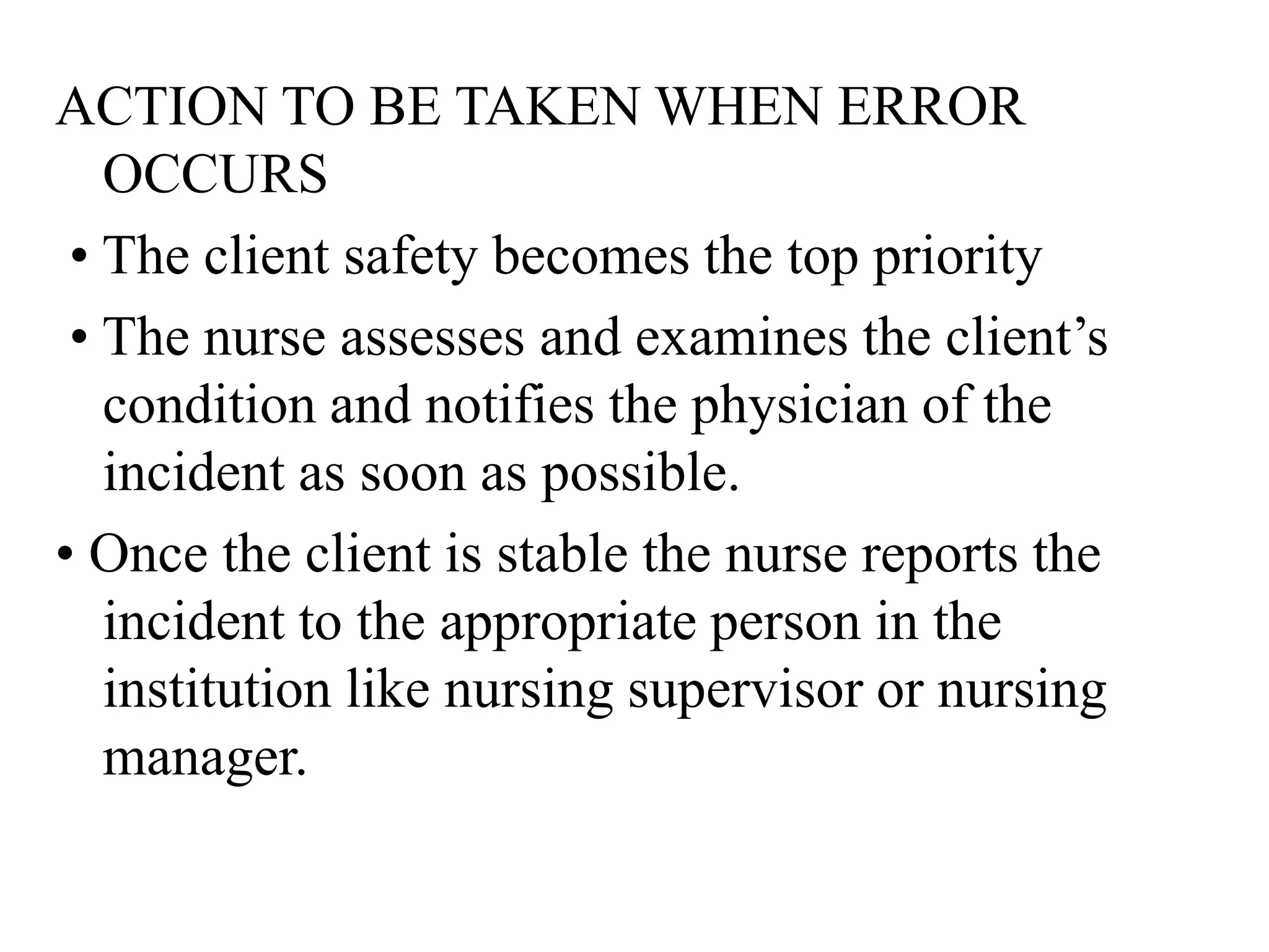 ACTION TO BE TAKEN WHEN ERROR
OCCURS
• The client safety becomes the top priority
• The nurse assesses and examines the client’s
condition and notifies the physician of the
incident as soon as possible.
• Once the client is stable the nurse reports the
incident to the appropriate person in the
institution like nursing supervisor or nursing
manager.
 