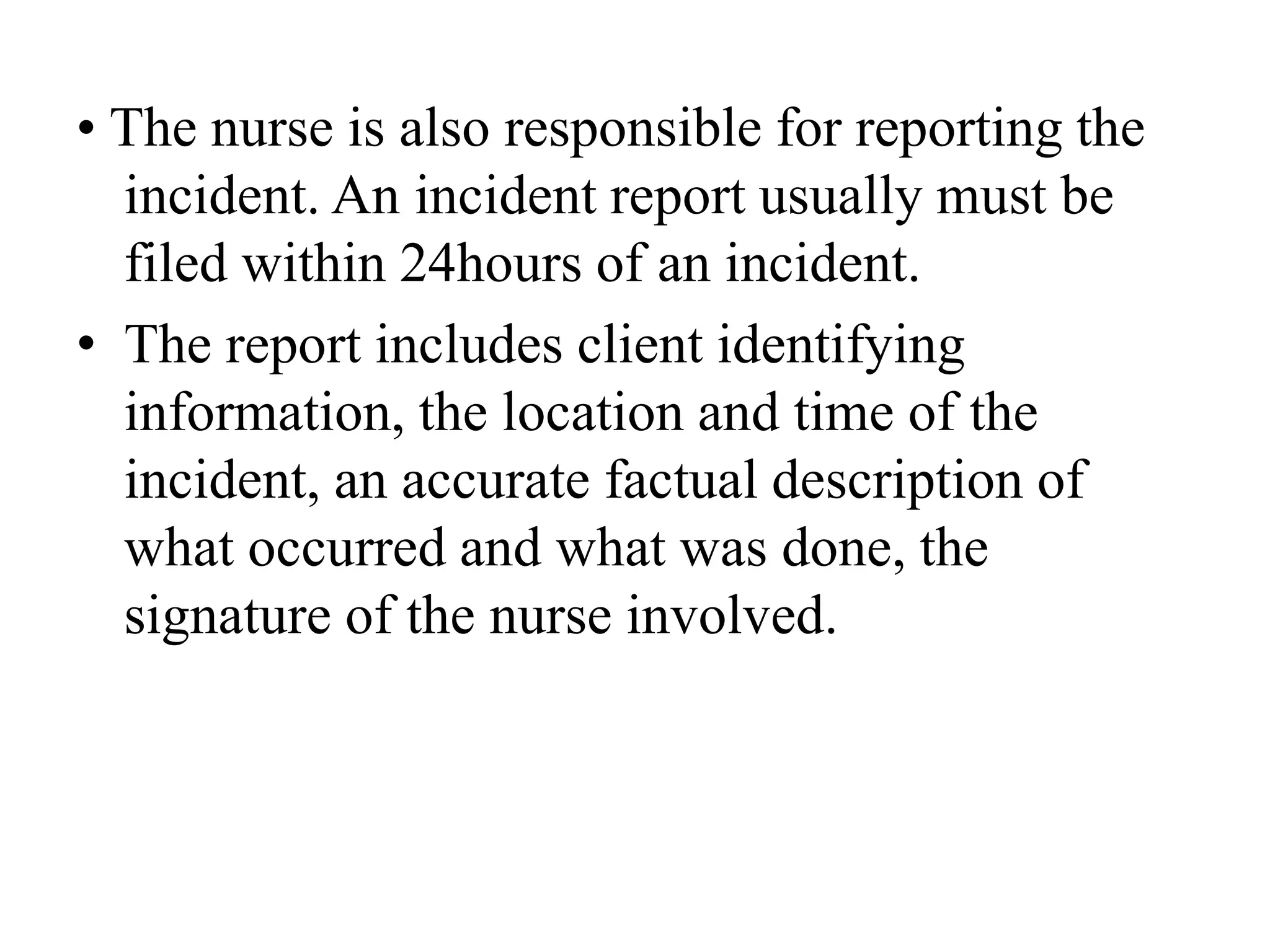 • The nurse is also responsible for reporting the
incident. An incident report usually must be
filed within 24hours of an incident.
• The report includes client identifying
information, the location and time of the
incident, an accurate factual description of
what occurred and what was done, the
signature of the nurse involved.
 