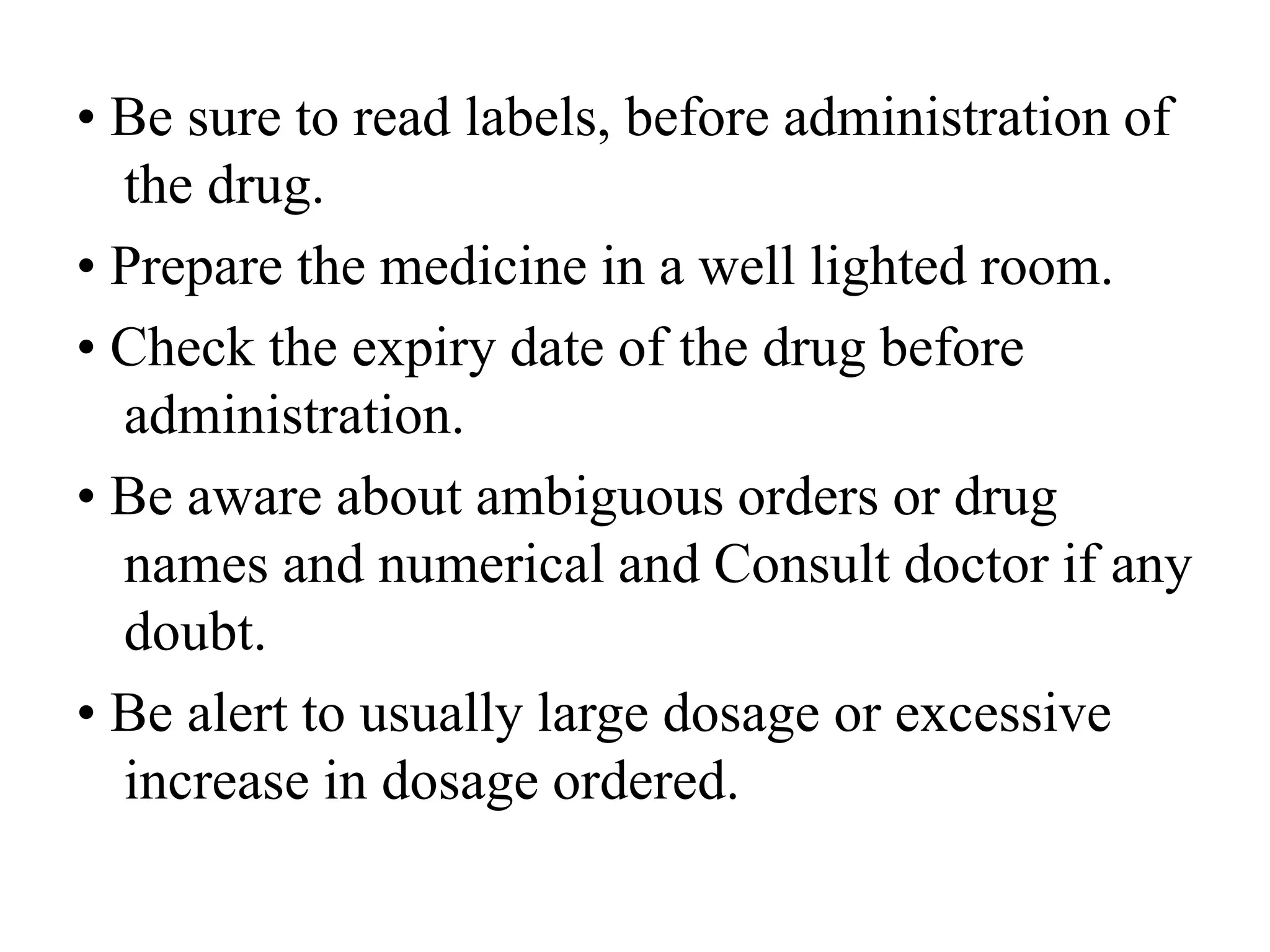 • Be sure to read labels, before administration of
the drug.
• Prepare the medicine in a well lighted room.
• Check the expiry date of the drug before
administration.
• Be aware about ambiguous orders or drug
names and numerical and Consult doctor if any
doubt.
• Be alert to usually large dosage or excessive
increase in dosage ordered.
 
