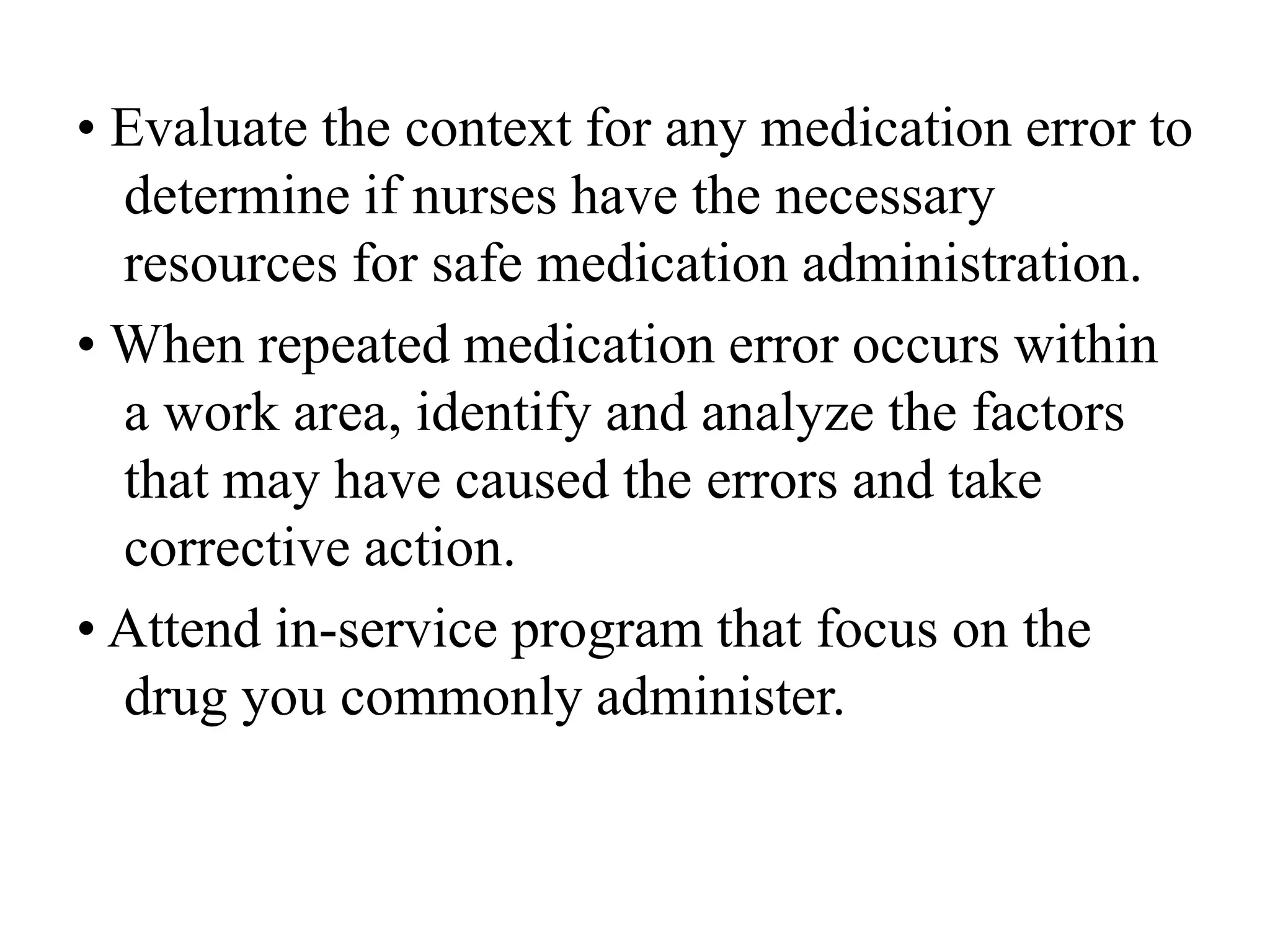 • Evaluate the context for any medication error to
determine if nurses have the necessary
resources for safe medication administration.
• When repeated medication error occurs within
a work area, identify and analyze the factors
that may have caused the errors and take
corrective action.
• Attend in-service program that focus on the
drug you commonly administer.
 