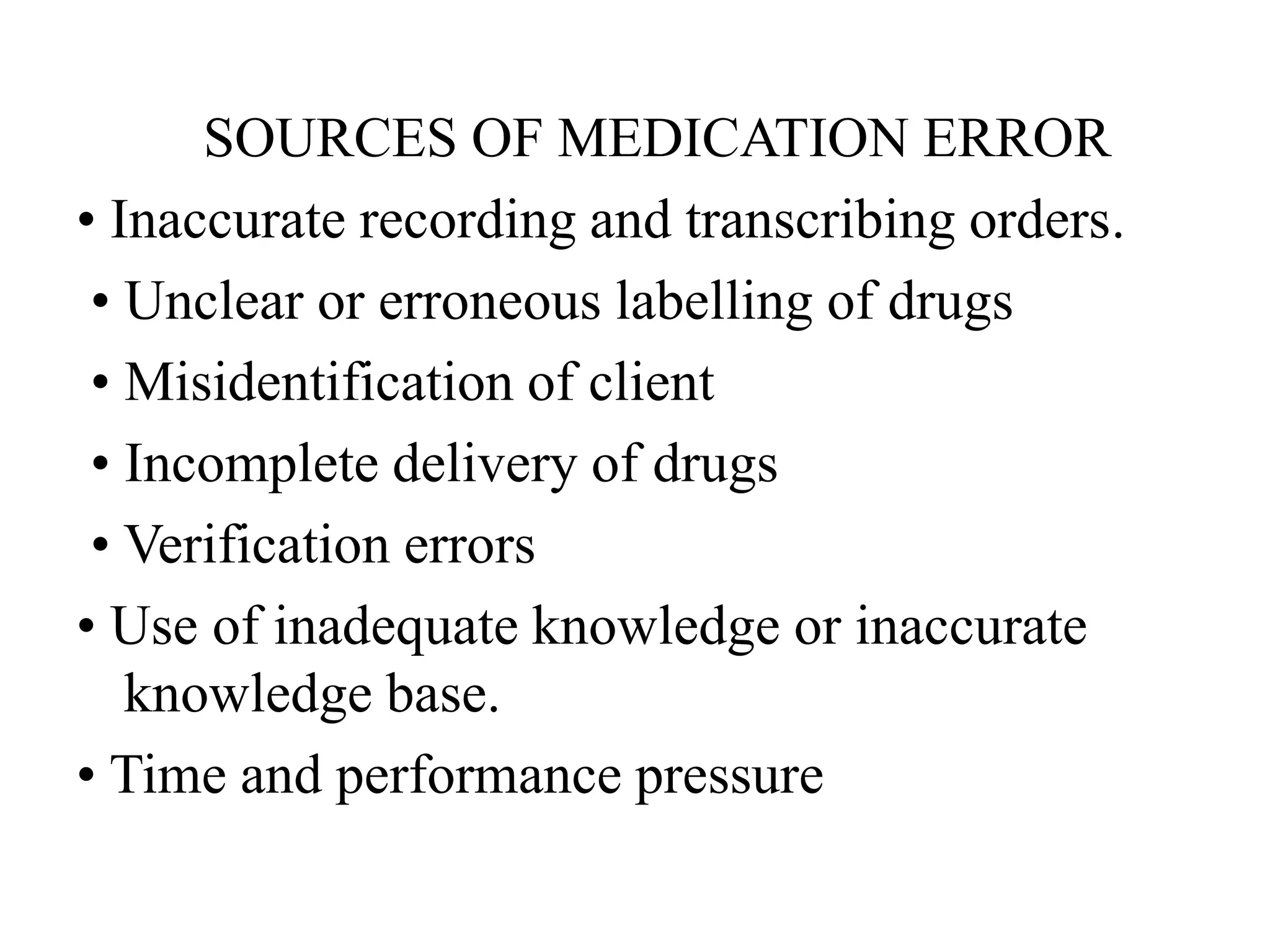 SOURCES OF MEDICATION ERROR
• Inaccurate recording and transcribing orders.
• Unclear or erroneous labelling of drugs
• Misidentification of client
• Incomplete delivery of drugs
• Verification errors
• Use of inadequate knowledge or inaccurate
knowledge base.
• Time and performance pressure
 