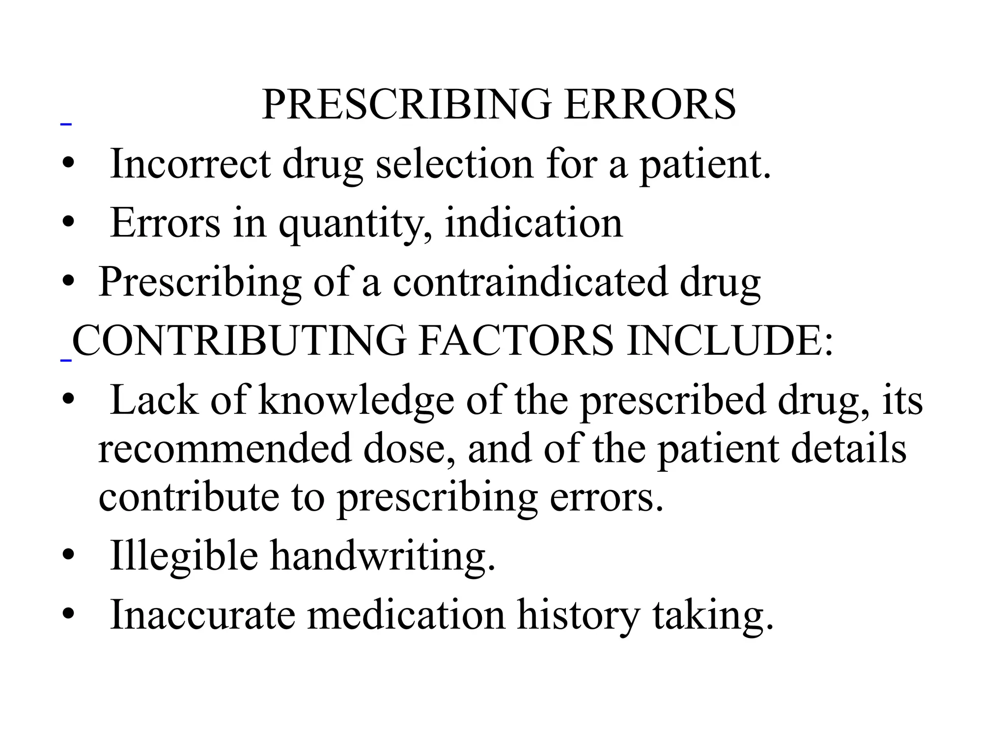 PRESCRIBING ERRORS
• Incorrect drug selection for a patient.
• Errors in quantity, indication
• Prescribing of a contraindicated drug
CONTRIBUTING FACTORS INCLUDE:
• Lack of knowledge of the prescribed drug, its
recommended dose, and of the patient details
contribute to prescribing errors.
• Illegible handwriting.
• Inaccurate medication history taking.
 