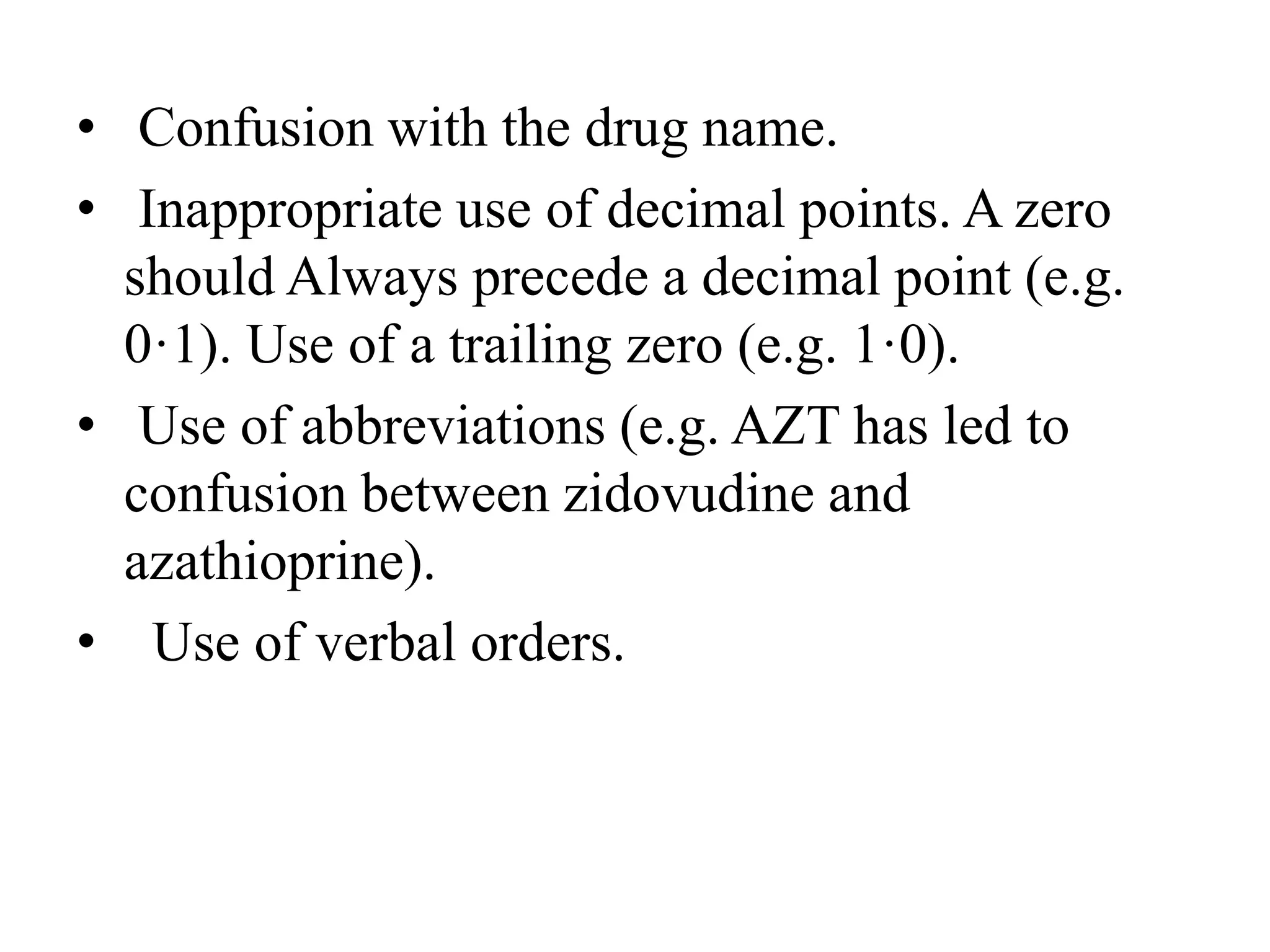 • Confusion with the drug name.
• Inappropriate use of decimal points. A zero
should Always precede a decimal point (e.g.
0·1). Use of a trailing zero (e.g. 1·0).
• Use of abbreviations (e.g. AZT has led to
confusion between zidovudine and
azathioprine).
• Use of verbal orders.
 