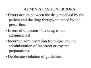 ADMINISTRATION ERRORS
• Errors occurs between the drug received by the
patient and the drug therapy intended by the
prescriber.
• Errors of omission - the drug is not
administered
• Incorrect administration technique and the
administration of incorrect or expired
preparations.
• Deliberate violation of guidelines
 