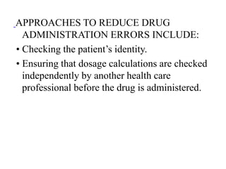 APPROACHES TO REDUCE DRUG
ADMINISTRATION ERRORS INCLUDE:
• Checking the patient’s identity.
• Ensuring that dosage calculations are checked
independently by another health care
professional before the drug is administered.
 
