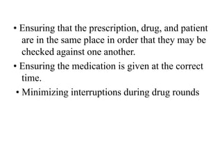 • Ensuring that the prescription, drug, and patient
are in the same place in order that they may be
checked against one another.
• Ensuring the medication is given at the correct
time.
• Minimizing interruptions during drug rounds
 
