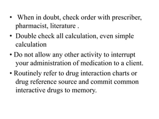 • When in doubt, check order with prescriber,
pharmacist, literature .
• Double check all calculation, even simple
calculation
• Do not allow any other activity to interrupt
your administration of medication to a client.
• Routinely refer to drug interaction charts or
drug reference source and commit common
interactive drugs to memory.
 