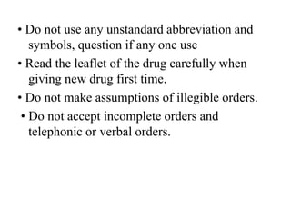 • Do not use any unstandard abbreviation and
symbols, question if any one use
• Read the leaflet of the drug carefully when
giving new drug first time.
• Do not make assumptions of illegible orders.
• Do not accept incomplete orders and
telephonic or verbal orders.
 