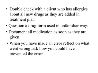 • Double check with a client who has allergies
about all new drugs as they are added in
treatment plan
• Question a drug form used in unfamiliar way.
• Document all medication as soon as they are
given.
• When you have made an error reflect on what
went wrong ,ask how you could have
prevented the error
 