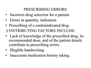 PRESCRIBING ERRORS
• Incorrect drug selection for a patient.
• Errors in quantity, indication
• Prescribing of a contraindicated drug
CONTRIBUTING FACTORS INCLUDE:
• Lack of knowledge of the prescribed drug, its
recommended dose, and of the patient details
contribute to prescribing errors.
• Illegible handwriting.
• Inaccurate medication history taking.
 