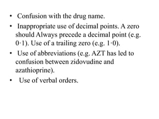 • Confusion with the drug name.
• Inappropriate use of decimal points. A zero
should Always precede a decimal point (e.g.
0·1). Use of a trailing zero (e.g. 1·0).
• Use of abbreviations (e.g. AZT has led to
confusion between zidovudine and
azathioprine).
• Use of verbal orders.
 