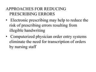 APPROACHES FOR REDUCING
PRESCRIBING ERRORS
• Electronic prescribing may help to reduce the
risk of prescribing errors resulting from
illegible handwriting
• Computerized physician order entry systems
eliminate the need for transcription of orders
by nursing staff
 