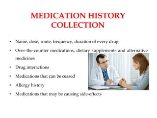 MEDICATION HISTORY
COLLECTION
• Name, dose, route, frequency, duration of every drug
• Over-the-counter medications, dietary supplements and alternative
medicines
• Drug interactions
• Medications that can be ceased
• Allergy history
• Medications that may be causing side-effects
 