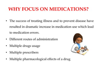 WHY FOCUS ON MEDICATIONS?
• The success of treating illness and to prevent disease have
resulted in dramatic increase in medication use which lead
to medication errors.
• Different routes of administration
• Multiple drugs usage
• Multiple prescribers
• Multiple pharmacological effects of a drug
 