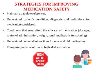 STRATEGIES FOR IMPROVING
MEDICATION SAFETY
• Maintain up to date references.
• Understand patient’s condition, diagnosis and indications for
medication considered.
• Conditions that may effect the efficacy of medication (dosages,
routes of administration, weight, renal and hepatic functioning).
• Understand potential interactions for new and old medication.
• Recognize potential of risk of high alert mediation.
 