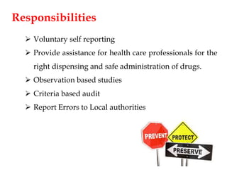 Responsibilities
 Voluntary self reporting
 Provide assistance for health care professionals for the
right dispensing and safe administration of drugs.
 Observation based studies
 Criteria based audit
 Report Errors to Local authorities
 