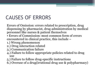 CAUSES OF ERRORS
Errors of Omission: errors related to prescription, drug
dispensing by pharmacist, drug administration by medical
personnel like nurses & patient themselves
• Errors of Commission: most common form of errors
encountered in clinical practice, this include –
1.) Wrong phenomenon
2.) Drug interaction related
3.) Communication failure
4.) Failure to follow appropriate policies related to drug
use
5.) Failure to follow drug-specific instructions
6.) Overuse of a drug(irrational drug use & polypharmacy)
 