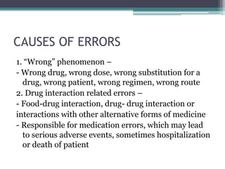 CAUSES OF ERRORS
1. “Wrong” phenomenon –
- Wrong drug, wrong dose, wrong substitution for a
drug, wrong patient, wrong regimen, wrong route
2. Drug interaction related errors –
- Food-drug interaction, drug- drug interaction or
interactions with other alternative forms of medicine
- Responsible for medication errors, which may lead
to serious adverse events, sometimes hospitalization
or death of patient
 