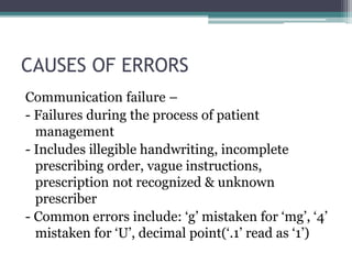 CAUSES OF ERRORS
Communication failure –
- Failures during the process of patient
management
- Includes illegible handwriting, incomplete
prescribing order, vague instructions,
prescription not recognized & unknown
prescriber
- Common errors include: ‘g’ mistaken for ‘mg’, ‘4’
mistaken for ‘U’, decimal point(‘.1’ read as ‘1’)
 