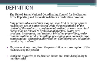 DEFINITION
The United States National Coordinating Council for Medication
Error Reporting and Prevention defines a medication error as:
“any preventable event that may cause or lead to inappropriate
medication use or patient harm while the medication is in the
control of the health care professional, patient, or consumer. Such
events may be related to professional practice, health care
products, procedures, and systems, including prescribing, order
communication, product labelling, packaging, and nomenclature,
compounding, dispensing, distribution, administration, education,
monitoring, and use”.
• May occur at any time, from the prescription to consumption of the
medicines by the patient
• Problems & sources of medication errors are multidisciplinary &
multifactorial
 