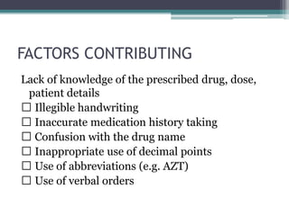 FACTORS CONTRIBUTING
Lack of knowledge of the prescribed drug, dose,
patient details
Illegible handwriting
Inaccurate medication history taking
Confusion with the drug name
Inappropriate use of decimal points
Use of abbreviations (e.g. AZT)
Use of verbal orders
 