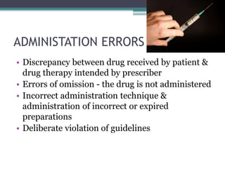 ADMINISTATION ERRORS
• Discrepancy between drug received by patient &
drug therapy intended by prescriber
• Errors of omission - the drug is not administered
• Incorrect administration technique &
administration of incorrect or expired
preparations
• Deliberate violation of guidelines
 