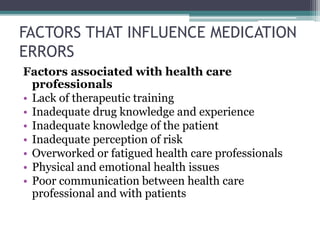 FACTORS THAT INFLUENCE MEDICATION
ERRORS
Factors associated with health care
professionals
• Lack of therapeutic training
• Inadequate drug knowledge and experience
• Inadequate knowledge of the patient
• Inadequate perception of risk
• Overworked or fatigued health care professionals
• Physical and emotional health issues
• Poor communication between health care
professional and with patients
 