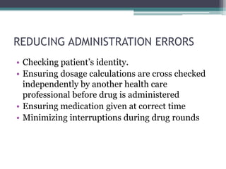 REDUCING ADMINISTRATION ERRORS
• Checking patient’s identity.
• Ensuring dosage calculations are cross checked
independently by another health care
professional before drug is administered
• Ensuring medication given at correct time
• Minimizing interruptions during drug rounds
 
